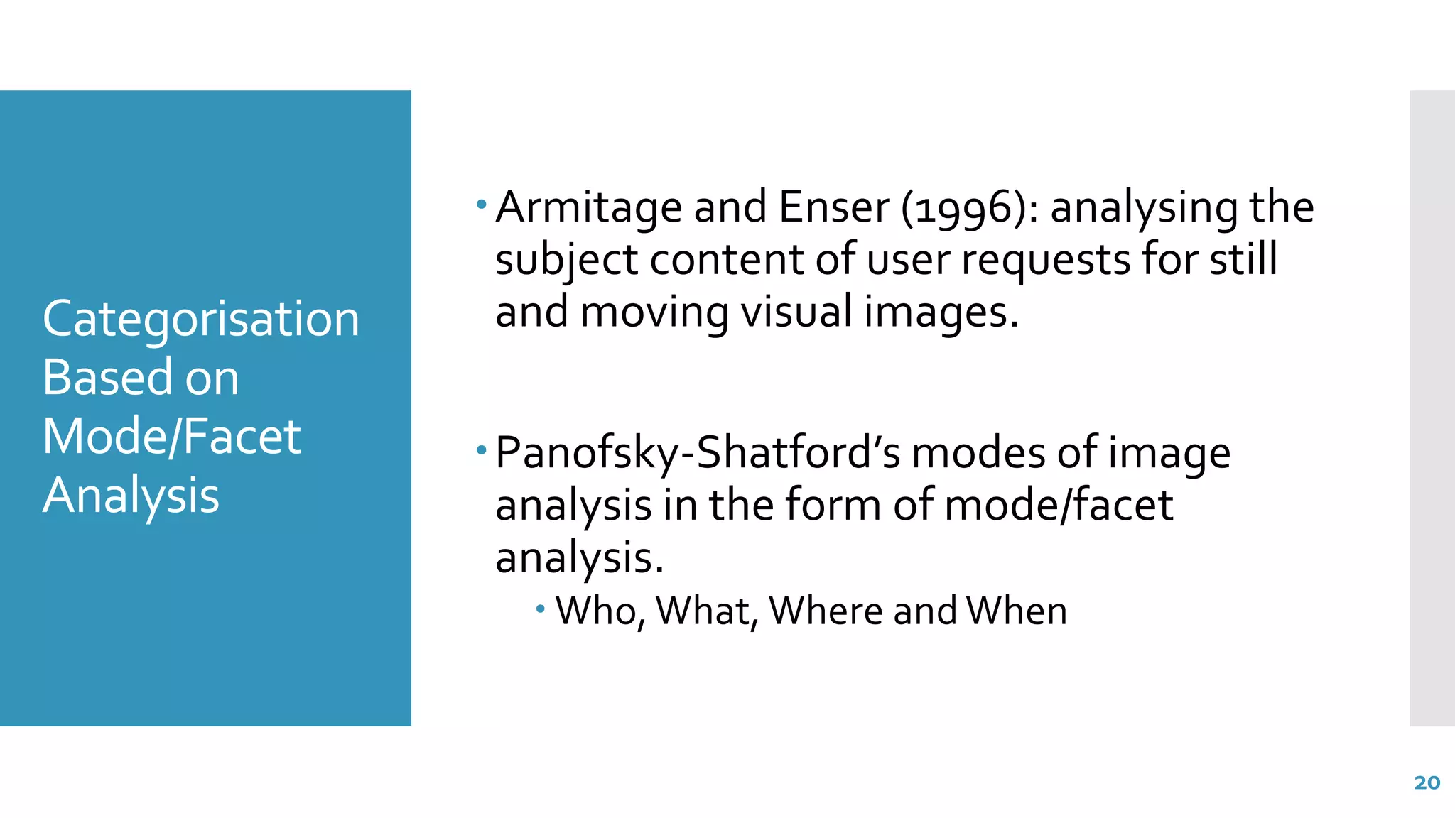 Categorisation
Based on
Mode/Facet
Analysis
Armitage and Enser (1996): analysing the
subject content of user requests for still
and moving visual images.
Panofsky-Shatford’s modes of image
analysis in the form of mode/facet
analysis.
 Who, What, Where and When
20
 