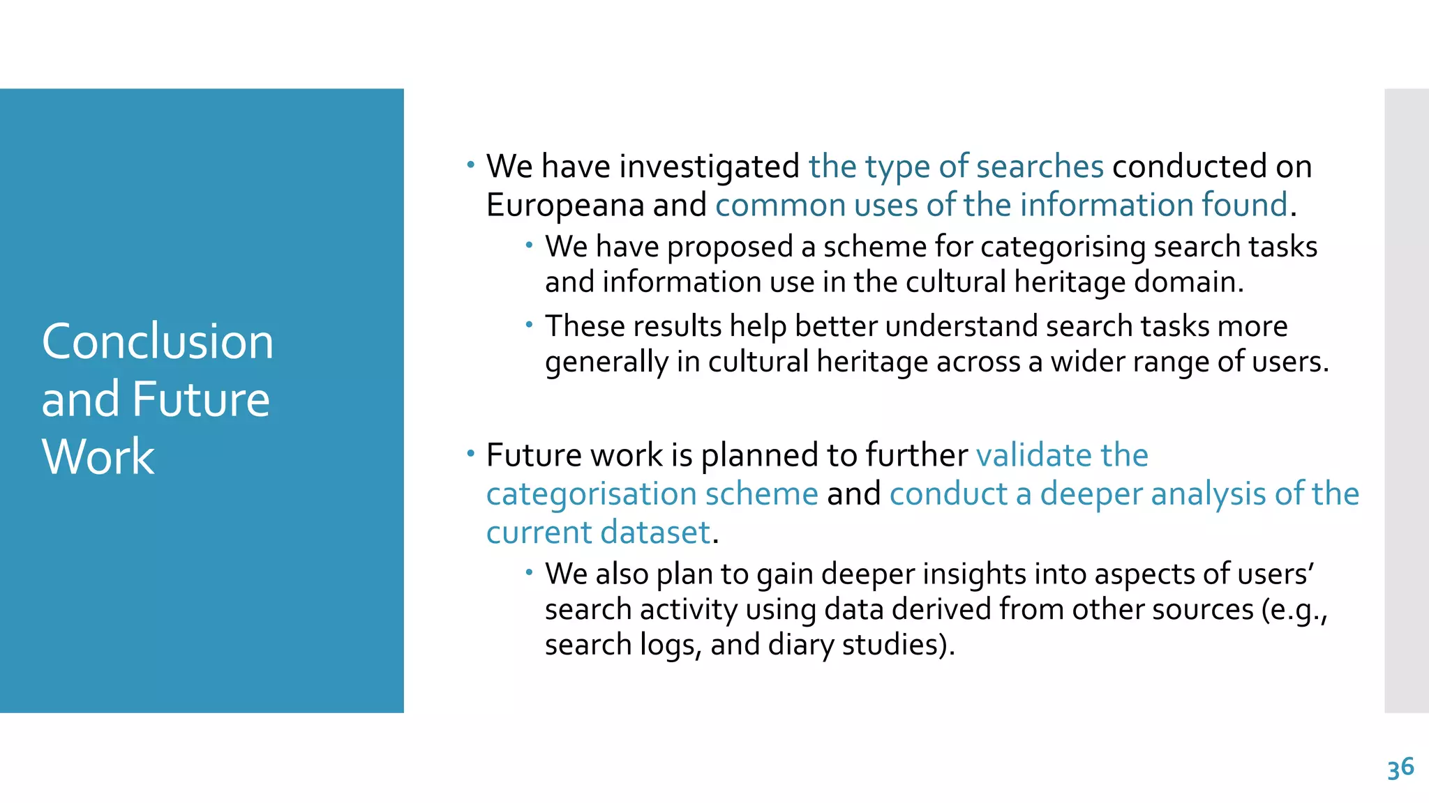 Conclusion
and Future
Work
 We have investigated the type of searches conducted on
Europeana and common uses of the information found.
 We have proposed a scheme for categorising search tasks
and information use in the cultural heritage domain.
 These results help better understand search tasks more
generally in cultural heritage across a wider range of users.
 Future work is planned to further validate the
categorisation scheme and conduct a deeper analysis of the
current dataset.
 We also plan to gain deeper insights into aspects of users’
search activity using data derived from other sources (e.g.,
search logs, and diary studies).
36
 