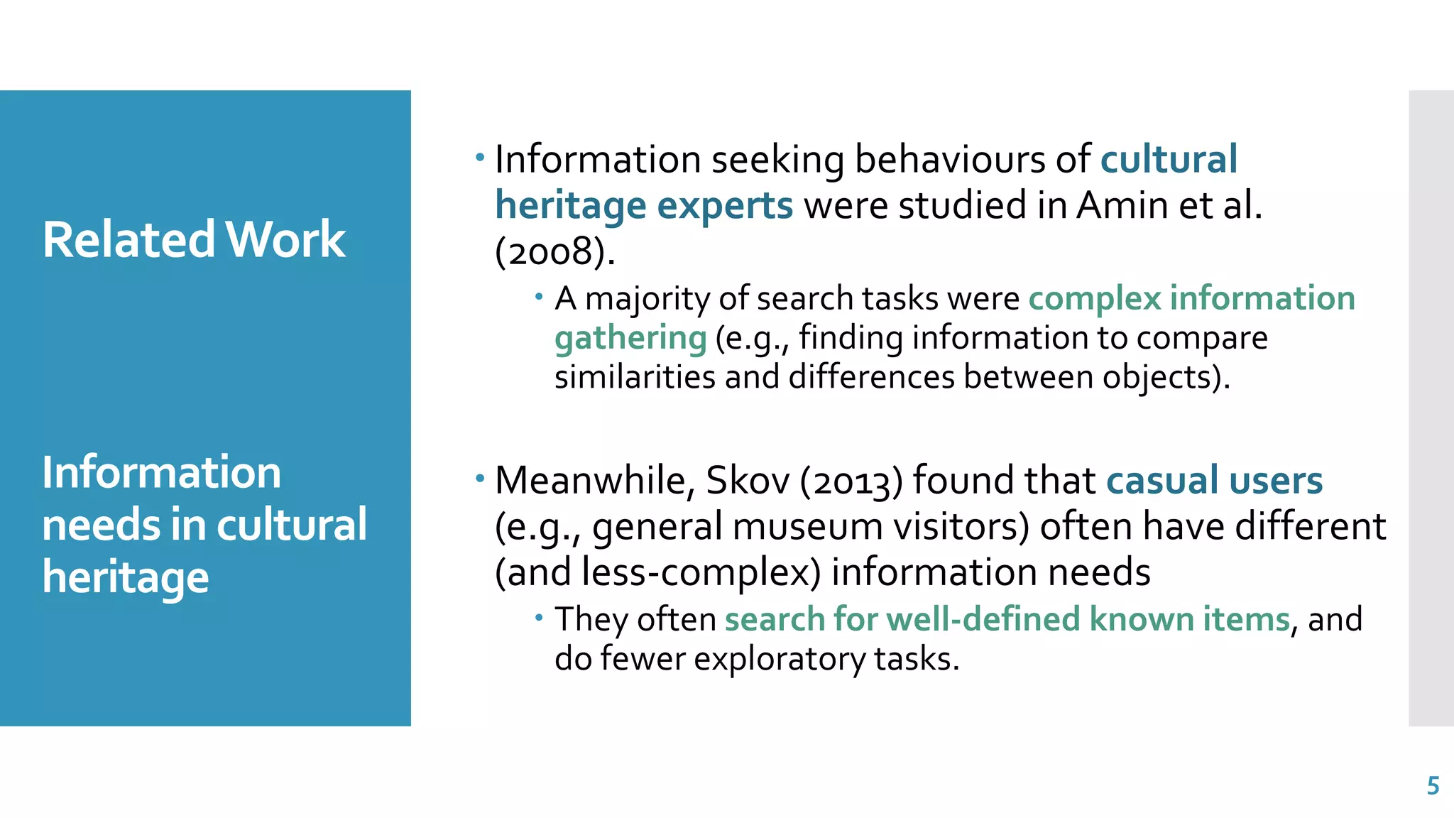RelatedWork
Information
needs in cultural
heritage
 Information seeking behaviours of cultural
heritage experts were studied in Amin et al.
(2008).
 A majority of search tasks were complex information
gathering (e.g., finding information to compare
similarities and differences between objects).
 Meanwhile, Skov (2013) found that casual users
(e.g., general museum visitors) often have different
(and less-complex) information needs
 They often search for well-defined known items, and
do fewer exploratory tasks.
5
 