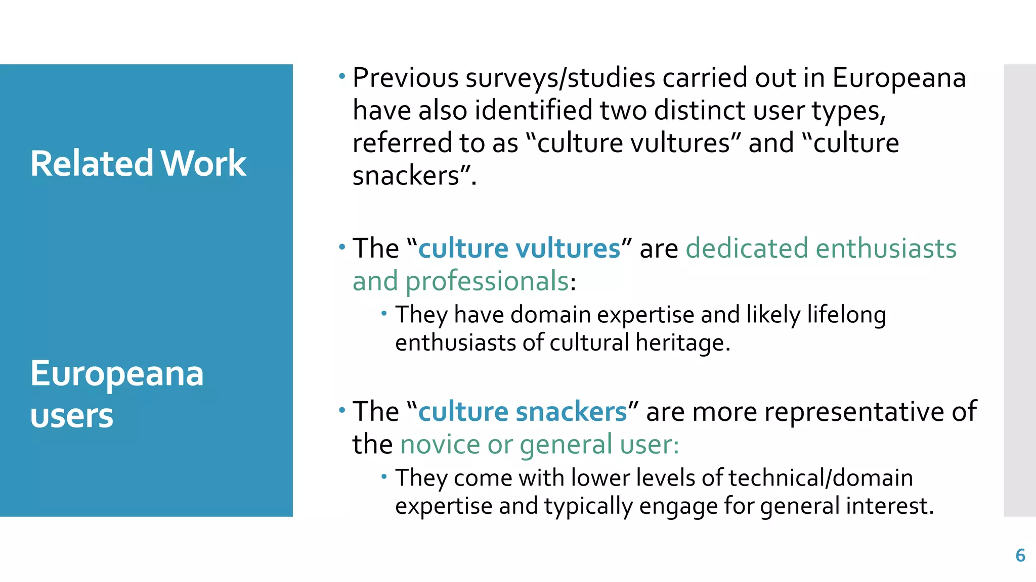 RelatedWork
Europeana
users
 Previous surveys/studies carried out in Europeana
have also identified two distinct user types,
referred to as “culture vultures” and “culture
snackers”.
 The “culture vultures” are dedicated enthusiasts
and professionals:
 They have domain expertise and likely lifelong
enthusiasts of cultural heritage.
 The “culture snackers” are more representative of
the novice or general user:
 They come with lower levels of technical/domain
expertise and typically engage for general interest.
6
 