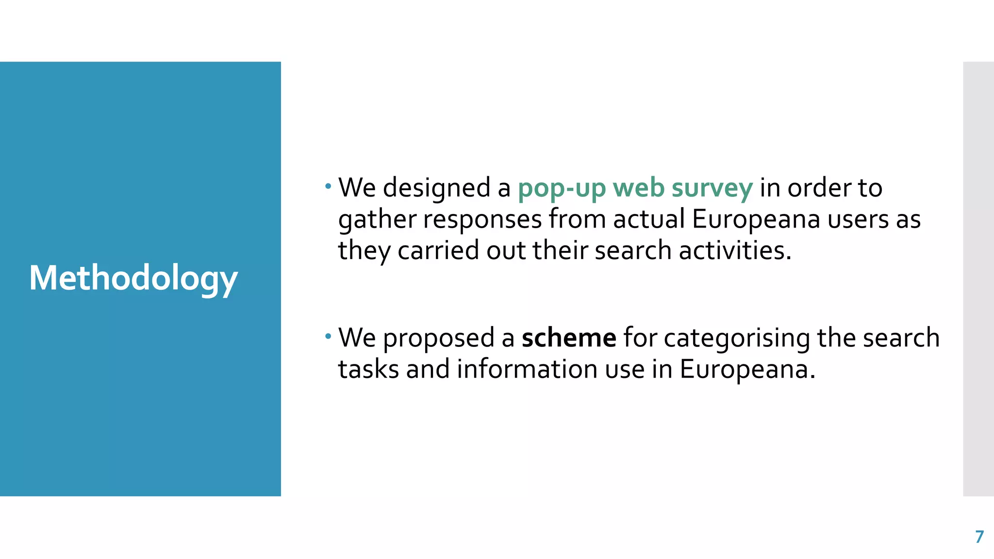 Methodology
 We designed a pop-up web survey in order to
gather responses from actual Europeana users as
they carried out their search activities.
 We proposed a scheme for categorising the search
tasks and information use in Europeana.
7
 