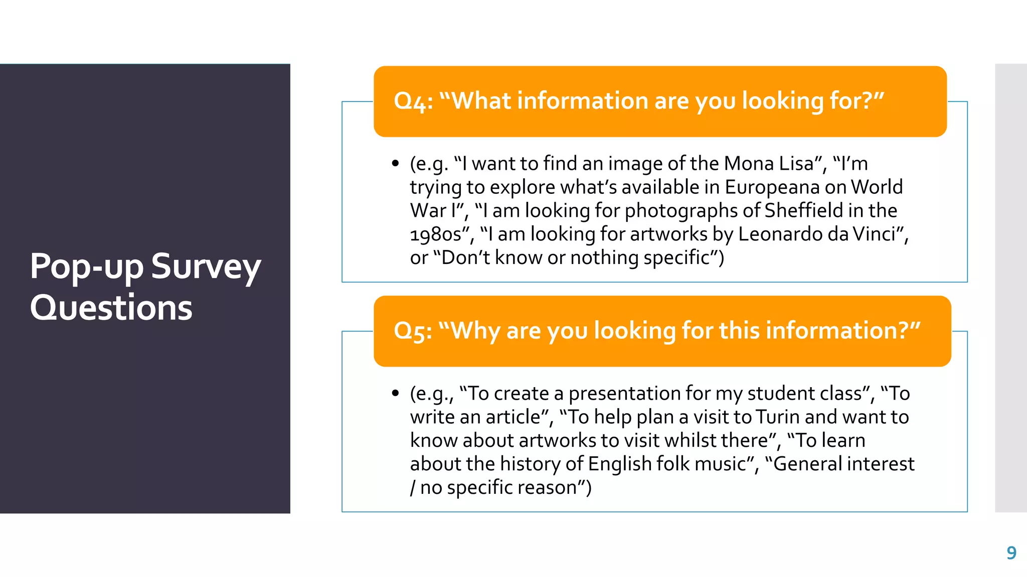 Pop-upSurvey
Questions
• (e.g. “I want to find an image of the Mona Lisa”, “I’m
trying to explore what’s available in Europeana on World
War I”, “I am looking for photographs of Sheffield in the
1980s”, “I am looking for artworks by Leonardo daVinci”,
or “Don’t know or nothing specific”)
Q4: “What information are you looking for?”
• (e.g., “To create a presentation for my student class”, “To
write an article”, “To help plan a visit toTurin and want to
know about artworks to visit whilst there”, “To learn
about the history of English folk music”, “General interest
/ no specific reason”)
Q5: “Why are you looking for this information?”
9
 