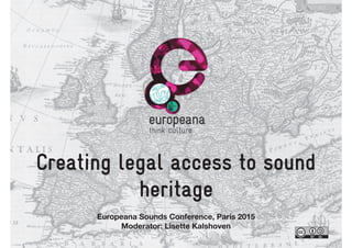 Creating legal access to sound
heritage
Europeana Sounds Conference, Paris 2015
Moderator: Lisette Kalshoven
 