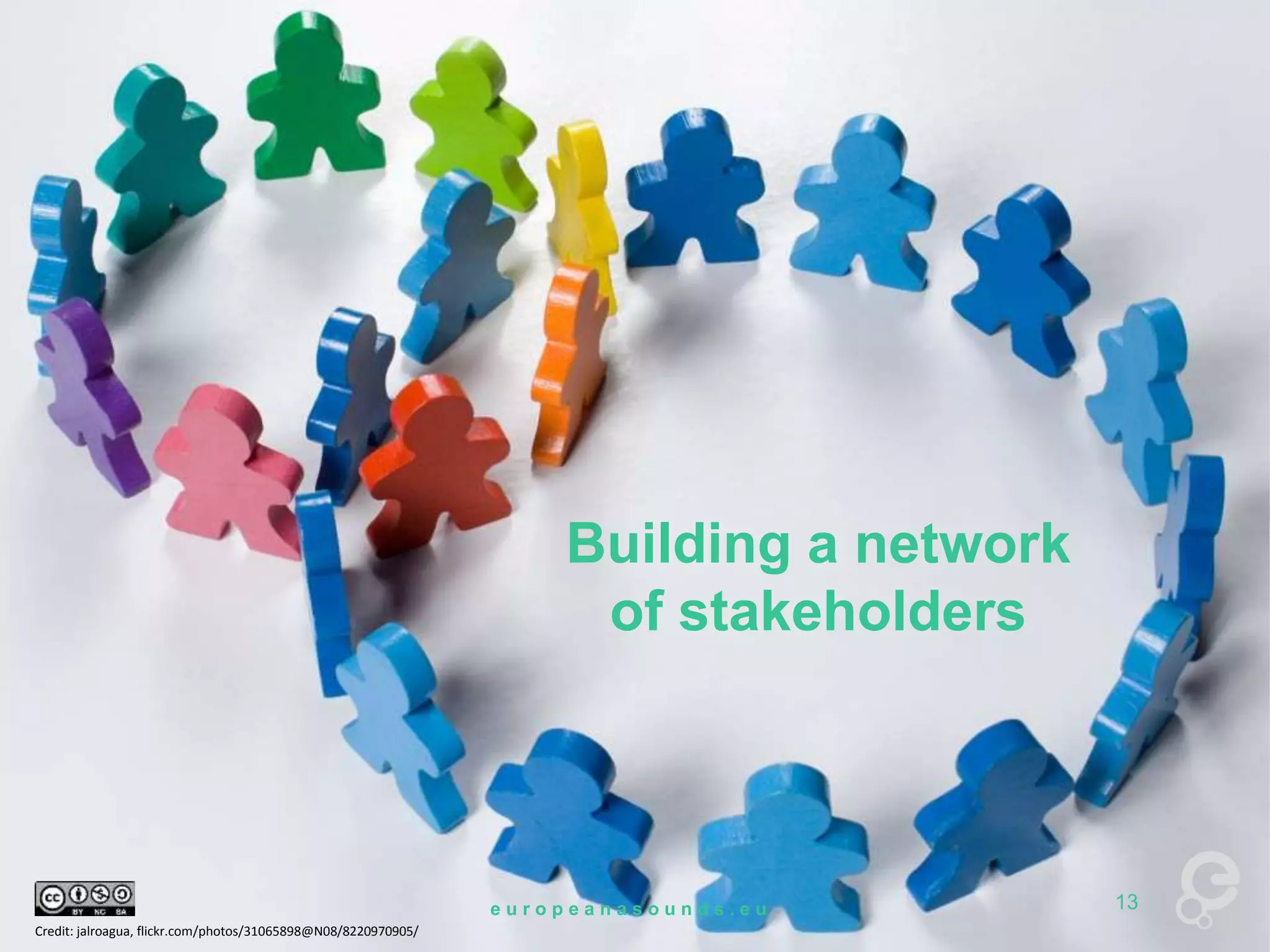 Building a network 
of stakeholders 
Credit: jalroagua, flickr.com/photos/31065898@N08/8220970905/ 
e u r o p e a n a s o u n d s . e u 13 
 