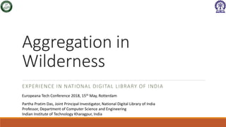 Aggregation in
Wilderness
EXPERIENCE IN NATIONAL DIGITAL LIBRARY OF INDIA
Europeana Tech Conference 2018, 15th May, Rotterdam
Partha Pratim Das, Joint Principal Investigator, National Digital Library of India
Professor, Department of Computer Science and Engineering
Indian Institute of Technology Kharagpur, India
 