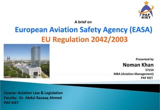Presented by
Noman Khan
57154
MBA (Aviation Management)
PAF KIET
A brief on
European Aviation Safety Agency (EASA)
EU Regulation 2042/2003
Course: Aviation Law & Legislation
Faculty: Dr. Abdul Razaaq Ahmed
PAF KIET
 