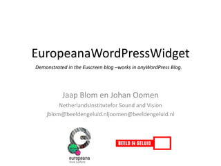 EuropeanaWordPressWidget Demonstrated in the Euscreen blog –works in anyWordPress Blog. Jaap Blom en Johan Oomen NetherlandsInstitutefor Sound and Vision jblom@beeldengeluid.nljoomen@beeldengeluid.nl 