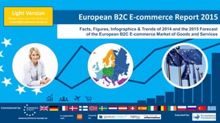 European B2C E-commerce Report 2015
Facts, Figures, Infographics & Trends of 2014 and the 2015 Forecast
of the European B2C E-commerce Market of Goods and Services
In cooperation
with:
Powered
by:www.ecommerce-europe.eu
Commisioned by:
Executed by:
Light Version
Please order your full version at
research@ecommerce-europe.eu
 