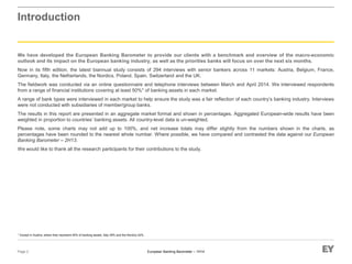 European Banking Barometer – 1H14
Introduction
We have developed the European Banking Barometer to provide our clients with a benchmark and overview of the macro-economic
outlook and its impact on the European banking industry, as well as the priorities banks will focus on over the next six months.
Now in its fifth edition, the latest biannual study consists of 294 interviews with senior bankers across 11 markets: Austria, Belgium, France,
Germany, Italy, the Netherlands, the Nordics, Poland, Spain, Switzerland and the UK.
The fieldwork was conducted via an online questionnaire and telephone interviews between March and April 2014. We interviewed respondents
from a range of financial institutions covering at least 50%* of banking assets in each market.
A range of bank types were interviewed in each market to help ensure the study was a fair reflection of each country’s banking industry. Interviews
were not conducted with subsidiaries of member/group banks.
The results in this report are presented in an aggregate market format and shown in percentages. Aggregated European-wide results have been
weighted in proportion to countries’ banking assets. All country-level data is un-weighted.
Please note, some charts may not add up to 100%, and net increase totals may differ slightly from the numbers shown in the charts, as
percentages have been rounded to the nearest whole number. Where possible, we have compared and contrasted the data against our European
Banking Barometer – 2H13.
We would like to thank all the research participants for their contributions to the study.
Page 2
* Except in Austria, where they represent 45% of banking assets, Italy 39% and the Nordics 42%.
 