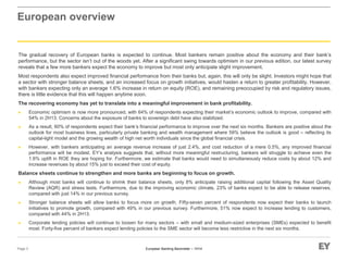 European Banking Barometer – 1H14
European overview
The gradual recovery of European banks is expected to continue. Most bankers remain positive about the economy and their bank’s
performance, but the sector isn’t out of the woods yet. After a significant swing towards optimism in our previous edition, our latest survey
reveals that a few more bankers expect the economy to improve but most only anticipate slight improvement.
Most respondents also expect improved financial performance from their banks but, again, this will only be slight. Investors might hope that
a sector with stronger balance sheets, and an increased focus on growth initiatives, would hasten a return to greater profitability. However,
with bankers expecting only an average 1.6% increase in return on equity (ROE), and remaining preoccupied by risk and regulatory issues,
there is little evidence that this will happen anytime soon.
The recovering economy has yet to translate into a meaningful improvement in bank profitability.
► Economic optimism is now more pronounced, with 64% of respondents expecting their market’s economic outlook to improve, compared with
54% in 2H13. Concerns about the exposure of banks to sovereign debt have also stabilized.
► As a result, 60% of respondents expect their bank’s financial performance to improve over the next six months. Bankers are positive about the
outlook for most business lines, particularly private banking and wealth management where 59% believe the outlook is good – reflecting its
capital-light model and the growing wealth of high net worth individuals since the global financial crisis.
► However, with bankers anticipating an average revenue increase of just 2.4%, and cost reduction of a mere 0.5%, any improved financial
performance will be modest. EY’s analysis suggests that, without more meaningful restructuring, bankers will struggle to achieve even the
1.6% uplift in ROE they are hoping for. Furthermore, we estimate that banks would need to simultaneously reduce costs by about 12% and
increase revenues by about 15% just to exceed their cost of equity.
Balance sheets continue to strengthen and more banks are beginning to focus on growth.
► Although most banks will continue to shrink their balance sheets, only 8% anticipate raising additional capital following the Asset Quality
Review (AQR) and stress tests. Furthermore, due to the improving economic climate, 23% of banks expect to be able to release reserves,
compared with just 14% in our previous survey.
► Stronger balance sheets will allow banks to focus more on growth. Fifty-seven percent of respondents now expect their banks to launch
initiatives to promote growth, compared with 49% in our previous survey. Furthermore, 51% now expect to increase lending to customers,
compared with 44% in 2H13.
► Corporate lending policies will continue to loosen for many sectors – with small and medium-sized enterprises (SMEs) expected to benefit
most. Forty-five percent of bankers expect lending policies to the SME sector will become less restrictive in the next six months.
Page 3
 