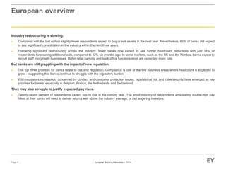 European Banking Barometer – 1H14
European overview
Industry restructuring is slowing.
► Compared with the last edition slightly fewer respondents expect to buy or sell assets in the next year. Nevertheless, 65% of banks still expect
to see significant consolidation in the industry within the next three years.
► Following significant restructuring across the industry, fewer banks now expect to see further headcount reductions with just 38% of
respondents forecasting additional cuts, compared to 42% six months ago. In some markets, such as the UK and the Nordics, banks expect to
recruit staff into growth businesses. But in retail banking and back office functions most are expecting more cuts.
But banks are still grappling with the impact of new regulation.
► The top three priorities for banks relate to risk and regulation. Compliance is one of the few business areas where headcount is expected to
grow – suggesting that banks continue to struggle with the regulatory burden.
► With regulators increasingly concerned by conduct and consumer protection issues, reputational risk and cybersecurity have emerged as key
priorities for banks, especially in Belgium, France, the Netherlands and Switzerland.
They may also struggle to justify expected pay rises.
► Twenty-seven percent of respondents expect pay to rise in the coming year. The small minority of respondents anticipating double-digit pay
hikes at their banks will need to deliver returns well above the industry average, or risk angering investors.
Page 4
 