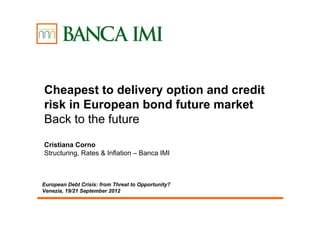 Cheapest to delivery option and credit
risk in European bond future market
Back to the future
Cristiana Corno
Structuring, Rates & Inflation – Banca IMI



European Debt Crisis: from Threat to Opportunity?
Venezia, 19/21 September 2012
 