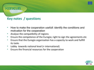 Key notes / questions
•
•
•
•
•
•

How to make the cooperation usefull: identify the conditions and
motivation for the cooperation
Analyse the compatibility of regions
Ensure the competence of the Euregio; right to sign the agreements etc
Ensure that the Euregio organisation has a capacity to work and fullfill
its tasks
Lobby towards national level (+ international)
Ensure the financial resources for the cooperation

 