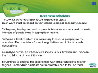 Recommendations
1) Look for ways leading to people to people projects
Such ways must be based on very concrete project connecting people.
2) Prepare, develop and realize projects based on common and concrete
interests of people living in appropriate regions.
3) Define a level on which it is necessary to discuss prospective cooperation. Find mediators for such negotiations and to try to launch
negotiations.
.
4) Analyze current activities of civil society in this direction and propose
them to take part in cbc initiatives
5) Continue to analyse the experiences with similar situations in other
regions. Learn which elements are transferable and to try use them.

 