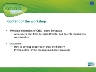 Content of the workshop
•

Practical examples of CBC : case Sortavala
• Also experiences from Euregion Dniester and Barents cooperation
were touched

•

Discussion:
• How to develop cooperation cross the border?
• Prerequisities for the cooperation: border crossings

 