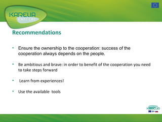 Recommendations
•

Ensure the ownership to the cooperation: success of the
cooperation always depends on the people.

•

Be ambitious and brave: in order to benefit of the cooperation you need
to take steps forward

•

Learn from experiences!

•

Use the available tools

 