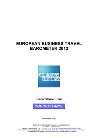 1

EUROPEAN BUSINESS TRAVEL
BAROMETER 2012

Concomitance Group

November 2012
BAROMETRE EUROPEEN DU VOYAGE D’AFFAIRES
22nd edition – November 2012

Groupe Concomitance : Tel : +33 (0)1 78 16 52 30 or infobarometre@concomitance.com
This report is protected by copy right - any full or partial reproduction is subject to prior authorisation of Amex and
acknowledgment of Groupe Concomitance in its role in the preparation of this report

 