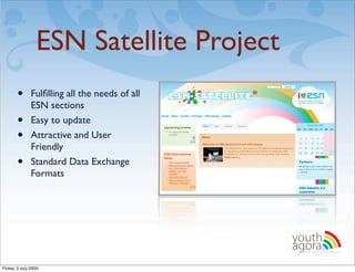 ESN Satellite Project
       •       Fulﬁlling all the needs of all
               ESN sections
       •       Easy to update
       •       Attractive and User
               Friendly
       •       Standard Data Exchange
               Formats

                                                !




                                                    youth
                                                    agora.
                                                      Enhancing online youth information




Friday, 3 July 2009
 