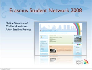 Erasmus Student Network 2008

          Online Situation of
          ESN local websites
          After Satellite Project




                                          youth
                                          agora.
                                            Enhancing online youth information




Friday, 3 July 2009
 