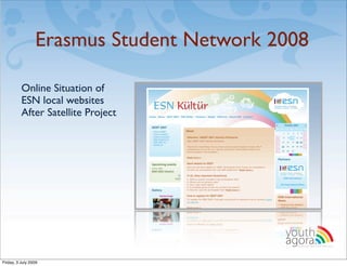Erasmus Student Network 2008

          Online Situation of
          ESN local websites
          After Satellite Project




                                          youth
                                          agora.
                                            Enhancing online youth information




Friday, 3 July 2009
 