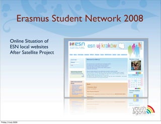 Erasmus Student Network 2008

          Online Situation of
          ESN local websites
          After Satellite Project




                                          youth
                                          agora.
                                            Enhancing online youth information




Friday, 3 July 2009
 