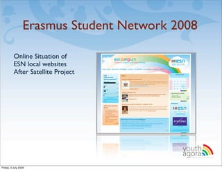 Erasmus Student Network 2008

          Online Situation of
          ESN local websites
          After Satellite Project




                                          youth
                                          agora.
                                            Enhancing online youth information




Friday, 3 July 2009
 