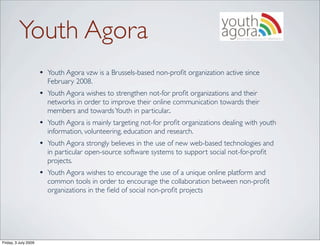 Youth Agora
                      • Youth Agora vzw is a Brussels-based non-proﬁt organization active since
                        February 2008.
                      • Youth Agora wishes to strengthen not-for proﬁt organizations and their
                        networks in order to improve their online communication towards their
                        members and towards Youth in particular..
                      • Youth Agora is mainly targeting not-for proﬁt organizations dealing with youth
                        information, volunteering, education and research.
                      • Youth Agora strongly believes in the use of new web-based technologies and
                        in particular open-source software systems to support social not-for-proﬁt
                        projects.
                      • Youth Agora wishes to encourage the use of a unique online platform and
                        common tools in order to encourage the collaboration between non-proﬁt
                        organizations in the ﬁeld of social non-proﬁt projects




Friday, 3 July 2009
 