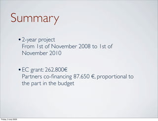 Summary
                      • 2-year project
                       From 1st of November 2008 to 1st of
                       November 2010

                      • EC grant: 262.800€
                       Partners co-ﬁnancing 87.650 €, proportional to
                       the part in the budget




Friday, 3 July 2009
 
