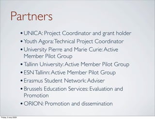 Partners
                      • UNICA: Project Coordinator and grant holder
                      • Youth Agora: Technical Project Coordinator
                      • University Pierre and Marie Curie: Active
                        Member Pilot Group
                      • Tallinn University: Active Member Pilot Group
                      • ESN Tallinn: Active Member Pilot Group
                      • Erasmus Student Network: Adviser
                      • Brussels Education Services: Evaluation and
                        Promotion
                      • ORION: Promotion and dissemination
Friday, 3 July 2009
 