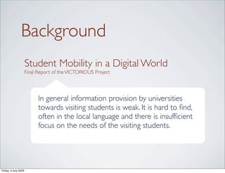 Background
                      Student Mobility in a Digital World
                      Final Report of the VICTORIOUS Project




                            In general information provision by universities
                            towards visiting students is weak. It is hard to ﬁnd,
                            often in the local language and there is insufﬁcient
                            focus on the needs of the visiting students.




Friday, 3 July 2009
 
