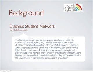 Background
                  Erasmus Student Network
                  ESN-Satellite project



                        The founding members started their project as volunteers within the
                        Erasmus Student Network (ESN). They were closely involved in the
                        development and implementation of the ESN-Satellite project released in
                        2007. This project played a crucial role in the maximization of the services
                        ESN offers to its members. This success story showed how important a
                        properly supported network is for non-proﬁt organizations and Youth Agora
                        believes that the developed knowledge and technology can be considered as
                        the key-elements in strengthening any non-proﬁt organization




Friday, 3 July 2009
 