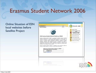 Erasmus Student Network 2006

         Online Situation of ESN
         local websites before
         Satellite Project




                                          youth
                                          agora.
                                            Enhancing online youth information




Friday, 3 July 2009
 