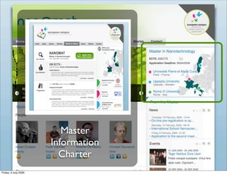 Where you
                                                                                                                                       are going to study

                                      NANOMAT                                                             Apply Here
                                      Master in Nanotechnologies                                          Deadline 10/06/09
                      At a Glance     From 1 May 2006 - 2 years duration



                                      200 ECTS ?
                                      Awarded Degree: Doctor in Nanotechnologies
                                      Quality Statement
                      Accreditation      Lorem ipsum dolor sit amet, consectetur adipisicing elit, sed do eiusmod tempor incididunt
                                         ut labore et dolore magna aliqua. Ut enim ad minim veniam, quis nostrud exercitation
                                         ullamco laboris nisi ut aliquip ex ea commodo consequat.

                                                                                                      Learn More - Download
                                                                                                                                       Uppsala University
                                                                                                                                       Uppsala - Sweden
                                      It’s a Full Time master thought in English
                                                                                                                                       Learn More
                                      Programme Description
                                          Lorem ipsum dolor sit amet, consectetur adipisicing elit, sed do eiusmod tempor incididunt
                       Programme          ut labore et dolore magna aliqua. Ut enim ad minim veniam, quis nostrud exercitation         Roma III
                                          ullamco laboris nisi ut aliquip ex ea commodo consequat. Lorem ipsum dolor sit amet,
                                          consectetur adipisicing elit, sed do eiusmod tempor incididunt ut labore et.                 Rome - Italy
                                                                                                                                       Learn More
                                                                                                      Learn More - Download
                                      Career Opportunities
                                          Lorem ipsum dolor sit amet, consectetur adipisicing elit, sed do eiusmod tempor incididunt
                                          ut labore et dolore magna aliqua. Ut enim ad minim veniam, quis nostrud exercitation         Université Pierre
                                          ullamco laboris nisi ut aliquip ex ea commodo consequat. Lorem ipsum dolor sit amet,         et Marie Curie
                                          consectetur adipisicing elit, sed do eiusmod tempor incididunt ut labore et.                 Paris - France
                                                                                                       Learn More - Download           Learn More




                                           Master
                                        Information
                                          Charter
Friday, 3 July 2009
 