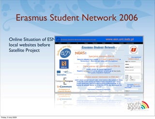 Erasmus Student Network 2006

         Online Situation of ESN
         local websites before
         Satellite Project




                                          youth
                                          agora.
                                            Enhancing online youth information




Friday, 3 July 2009
 