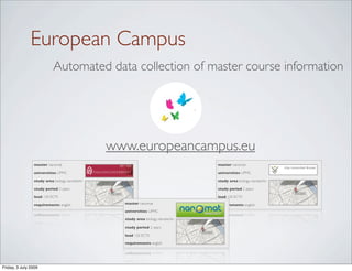 European Campus
                            Automated data collection of master course information




                                                 www.europeancampus.eu
                 master nanomat                                                    master nanomat

                 universities UPMC                                                 universities UPMC

                 study area biology, nanotechn                                     study area biology, nanotechn

                 study period 2 years                                              study period 2 years

                 load 120 ECTS                                                     load 120 ECTS

                 requirements english              master nanomat                  requirements english
                                                   universities UPMC

                                                   study area biology, nanotechn

                                                   study period 2 years

                                                   load 120 ECTS

                                                   requirements english




Friday, 3 July 2009
 