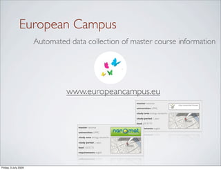 European Campus
                      Automated data collection of master course information




                               www.europeancampus.eu
                                                                   master nanomat

                                                                   universities UPMC

                                                                   study area biology, nanotechn

                                                                   study period 2 years

                                                                   load 120 ECTS
                                   master nanomat                  requirements english
                                   universities UPMC

                                   study area biology, nanotechn

                                   study period 2 years

                                   load 120 ECTS

                                   requirements english




Friday, 3 July 2009
 