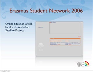 Erasmus Student Network 2006

         Online Situation of ESN
         local websites before
         Satellite Project




                                          youth
                                          agora.
                                            Enhancing online youth information




Friday, 3 July 2009
 