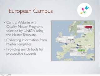 European Campus
      • Central Website  with
        Quality Master Programs                                                                  master nanomat

                                                                                                 universities UPMC

                                                                                                 study area biology, nanotechn




        selected by UNICA using
                                                                                                 study period 2 years

                                                                                                 load 120 ECTS

                                                                                                 requirements english




        the Master Template.          master nanomat

                                      universities UPMC




      • Collecting Information from
                                      study area biology, nanotechn

                                      study period 2 years

                                      load 120 ECTS




        Master Templates.
                                      requirements english




      • Providing search tools for                                    master nanomat

                                                                      universities UPMC

                                                                      study area biology, nanotechn




        prospective students                                          study period 2 years

                                                                      load 120 ECTS

                                                                      requirements english




Friday, 3 July 2009
 