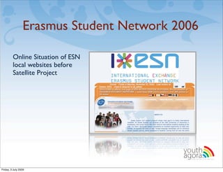 Erasmus Student Network 2006

         Online Situation of ESN
         local websites before
         Satellite Project




                                          youth
                                          agora.
                                            Enhancing online youth information




Friday, 3 July 2009
 