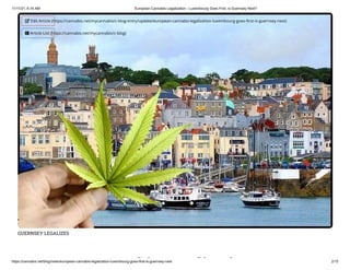 11/11/21, 6:16 AM European Cannabis Legalization - Luxembourg Goes First, is Guernsey Next?
https://cannabis.net/blog/news/european-cannabis-legalization-luxembourg-goes-first-is-guernsey-next 2/15
GUERNSEY LEGALIZES
bi li i
 Edit Article (https://cannabis.net/mycannabis/c-blog-entry/update/european-cannabis-legalization-luxembourg-goes-first-is-guernsey-next)
 Article List (https://cannabis.net/mycannabis/c-blog)
 