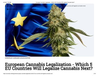 2/14/22, 7:05 AM European Cannabis Legalization - Which 5 EU Countries Will Legalize Cannabis Next?
https://cannabis.net/blog/news/european-cannabis-legalization-which-5-eu-countries-will-legalize-cannabis-next 2/16
EUROPEAN CANNABIS LEGAGLIZATION
European Cannabis Legalization - Which 5
EU Countries Will Legalize Cannabis Next?
 Edit Article (https://cannabis.net/mycannabis/c-blog-entry/update/european-cannabis-legalization-which-5-eu-countries-will-legalize-cannabis-next)
 Article List (https://cannabis.net/mycannabis/c-blog)
 
