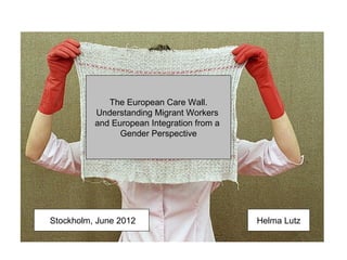 The European Care Wall.
          Understanding Migrant Workers
          and European Integration from a
                Gender Perspective




Stockholm, June 2012                        Helma Lutz
 