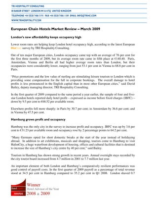 European Chain Hotels Market Review – March 2009

London’s new affordability keeps occupancy high

Lower room rates are helping keep London hotel occupancy high, according to the latest European
HotStats survey by TRI Hospitality Consulting.

Out of ten major European cities, London occupancy came top with an average of 76 per cent for
the first three months of 2009, but its average room rate came in fifth place at €140.40. Paris,
Amsterdam, Vienna and Berlin all had higher average room rates than London, but their
occupancies were considerably lower, ranging from just 53.1 per cent in Vienna to 68.8 per cent in
Paris.

“Price promotions and the low value of sterling are stimulating leisure tourism to London which is
providing some compensation for the fall in corporate bookings. The overall damage to hotel
profits is less pronounced in the English capital than in most other European cities,” said David
Bailey, deputy managing director, TRI Hospitality Consulting.

In the first quarter of 2009 compared to the same period a year earlier, the sample of four and five-
star London hotels reported daily hotel profit – expressed as income before fixed charges (IBFC) –
down by 9.5 per cent to €68.52 per available room.

Elsewhere profits fell more sharply: in Paris by 30.7 per cent; in Amsterdam by 36.6 per cent; and
in Vienna by 47.5 per cent.

Hamburg grows profit and occupancy

Hamburg was the only city in the survey to increase profit and occupancy. IBFC was up by 3.6 per
cent to €31.23 per available room and occupancy rose by 2 percentage points to 64.2 per cent.

“Many Germans opted for short domestic breaks at the start of the year instead of holidaying
abroad. In addition to art exhibitions, musicals and shopping, tourists come to Hamburg to visit
HafenCity, a huge waterfront development of housing, offices and cultural facilities that is destined
to increase the size of Hamburg’s city centre by 40 per cent,” said Bailey.

Tourism in Hamburg has shown strong growth in recent years. Annual overnight stays recorded by
the city tourist board increased from 4.7 million in 2001 to 7.7 million last year.

An important element of both London and Hamburg’s comparatively resilient performances was
good control of payroll costs. In the first quarter of 2009 payroll as a percentage of total revenue
stood at 34.5 per cent in Hamburg compared to 35.2 per cent in Q1 2008. London shaved 0.7
 