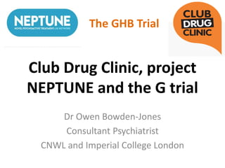 Club Drug Clinic, project
NEPTUNE and the G trial
Dr Owen Bowden-Jones
Consultant Psychiatrist
CNWL and Imperial College London
The GHB Trial
 