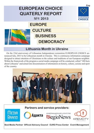 EUROPEAN CHOICE
QUATERLY REPORT
№1 2013
EUROPE
CULTURE
BUSINESS
DEMOCRACY
Partners and service providers:
Best Media Partner Official Advisory Council EURO Press-Center Event Management
On the 23rd anniversary of Lithuanian Independence restoration EUROPEAN CHOICE an-
nounced July, 2013 to be Lithuanian month in Ukraine. This is continuous information campaign
designed to attract attention of Ukrainians to the culture and traditions of our European neighbor.
Within the framework of the program a social media campaign will be conducted, called “100 facts
about Lithuania” and aimed into dissemination of information on history, culture, cuisine and sport
of the country.
Lithuania Month in Ukraine
Eng
 