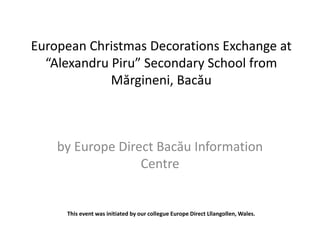 European Christmas Decorations Exchange at 
“Alexandru Piru” Secondary School from 
Mărgineni, Bacău 
by Europe Direct Bacău Information 
Centre 
This event was initiated by our collegue Europe Direct Lllangollen, Wales. 
 