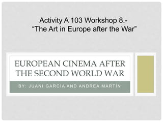 B Y: J U A N I G A R C Í A A N D A N D R E A M A RT Í N
EUROPEAN CINEMA AFTER
THE SECOND WORLD WAR
Activity A 103 Workshop 8.-
“The Art in Europe after the War”
 