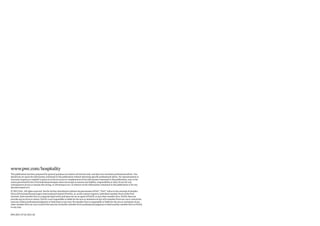 www.pwc.com/hospitality
This publication has been prepared for general guidance on matters of interest only, and does not constitute professional advice. You
should not act upon the information contained in this publication without obtaining specific professional advice. No representation or
warranty (express or implied) is given as to the accuracy or completeness of the information contained in this publication, and, to the
extent permitted by law, PricewaterhouseCoopers does not accept or assume any liability, responsibility or duty of care for any
consequences of you or anyone else acting, or refraining to act, in reliance on the information contained in this publication or for any
decision based on it.
© 2011 PwC. All rights reserved. Not for further distribution without the permission of PwC. “PwC” refers to the network of member
firms of PricewaterhouseCoopers International Limited (PwCIL), or, as the context requires, individual member firms of the PwC
network. Each member firm is a separate legal entity and does not act as agent of PwCIL or any other member firm. PwCIL does not
provide any services to clients. PwCIL is not responsible or liable for the acts or omissions of any of its member firms nor can it control the
exercise of their professional judgment or bind them in any way. No member firm is responsible or liable for the acts or omissions of any
other member firm nor can it control the exercise of another member firm’s professional judgment or bind another member firm or PwCIL
in any way.


EP6-2011-07-22-1811-AC
 