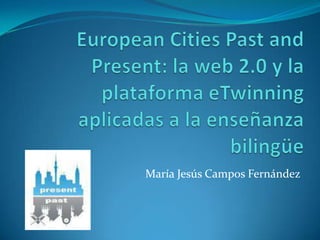 EuropeanCitiesPast and Present: la web 2.0 y la plataforma eTwinning aplicadas a la enseñanza bilingüe María Jesús Campos Fernández 