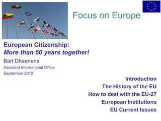 Focus on Europe


European Citizenship:
More than 50 years together!
Bart Dhaenens
Assistant International Office
September 2012
                                                  Introduction
                                         The History of the EU
                                    How to deal with the EU-27
                                        European Institutions
                                            EU Current Issues
 